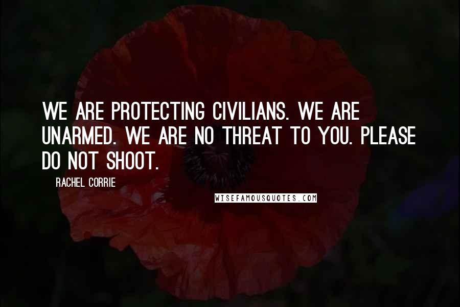Rachel Corrie Quotes: We are protecting civilians. We are unarmed. We are no threat to you. Please do not shoot.