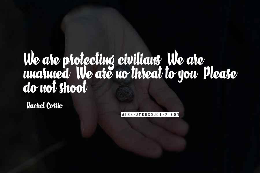 Rachel Corrie Quotes: We are protecting civilians. We are unarmed. We are no threat to you. Please do not shoot.