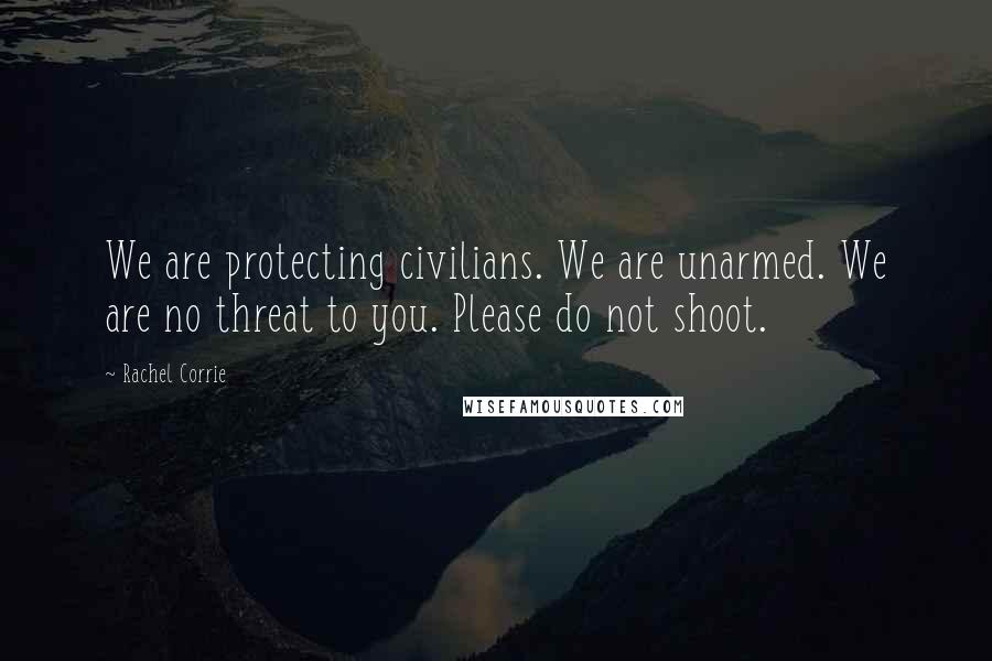 Rachel Corrie Quotes: We are protecting civilians. We are unarmed. We are no threat to you. Please do not shoot.
