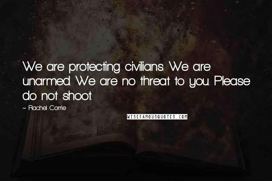 Rachel Corrie Quotes: We are protecting civilians. We are unarmed. We are no threat to you. Please do not shoot.