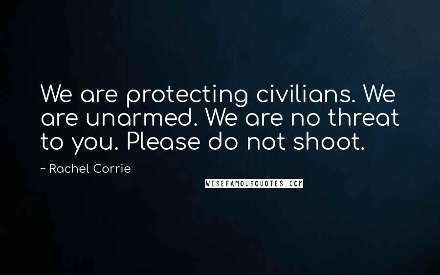 Rachel Corrie Quotes: We are protecting civilians. We are unarmed. We are no threat to you. Please do not shoot.