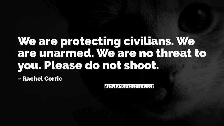 Rachel Corrie Quotes: We are protecting civilians. We are unarmed. We are no threat to you. Please do not shoot.