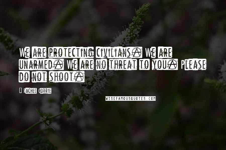 Rachel Corrie Quotes: We are protecting civilians. We are unarmed. We are no threat to you. Please do not shoot.