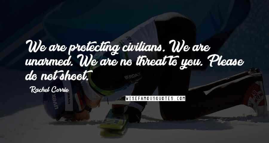 Rachel Corrie Quotes: We are protecting civilians. We are unarmed. We are no threat to you. Please do not shoot.