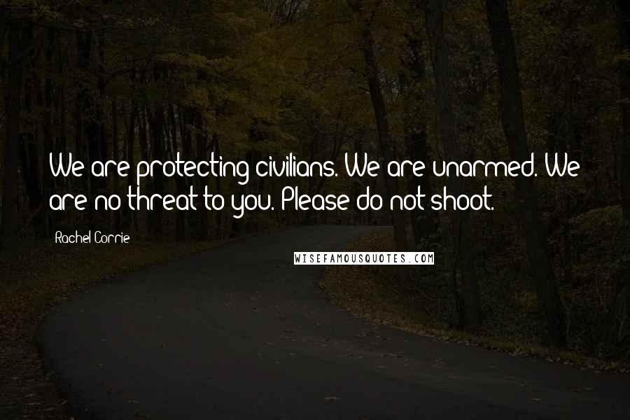 Rachel Corrie Quotes: We are protecting civilians. We are unarmed. We are no threat to you. Please do not shoot.