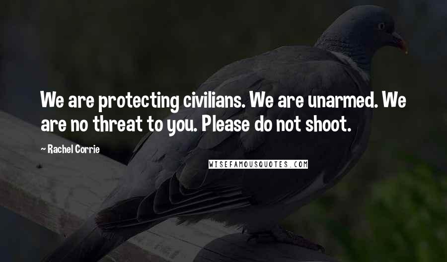 Rachel Corrie Quotes: We are protecting civilians. We are unarmed. We are no threat to you. Please do not shoot.
