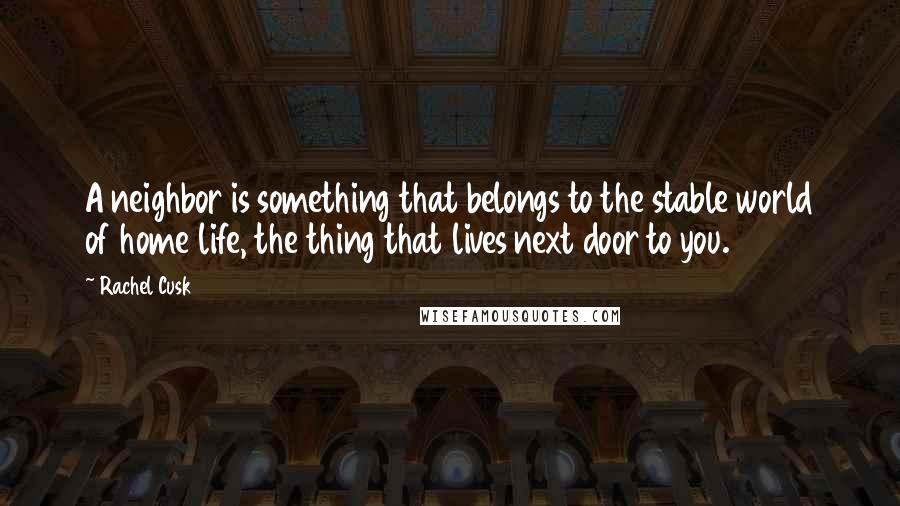 Rachel Cusk Quotes: A neighbor is something that belongs to the stable world of home life, the thing that lives next door to you.