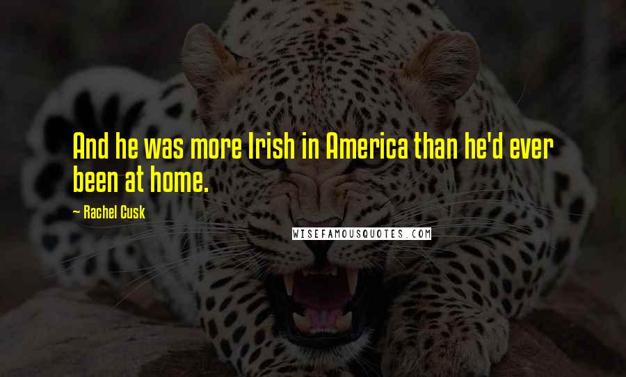 Rachel Cusk Quotes: And he was more Irish in America than he'd ever been at home.