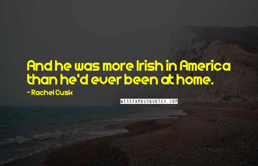 Rachel Cusk Quotes: And he was more Irish in America than he'd ever been at home.