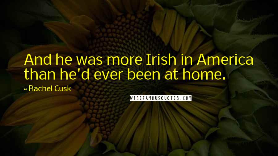 Rachel Cusk Quotes: And he was more Irish in America than he'd ever been at home.