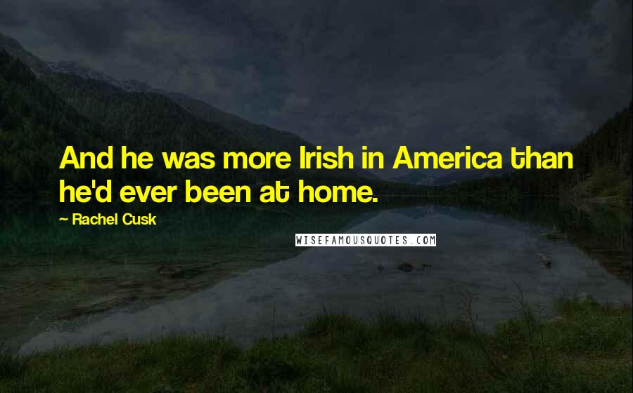 Rachel Cusk Quotes: And he was more Irish in America than he'd ever been at home.