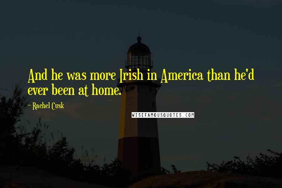 Rachel Cusk Quotes: And he was more Irish in America than he'd ever been at home.