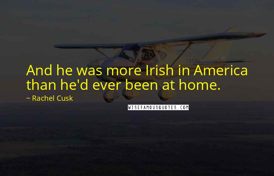 Rachel Cusk Quotes: And he was more Irish in America than he'd ever been at home.