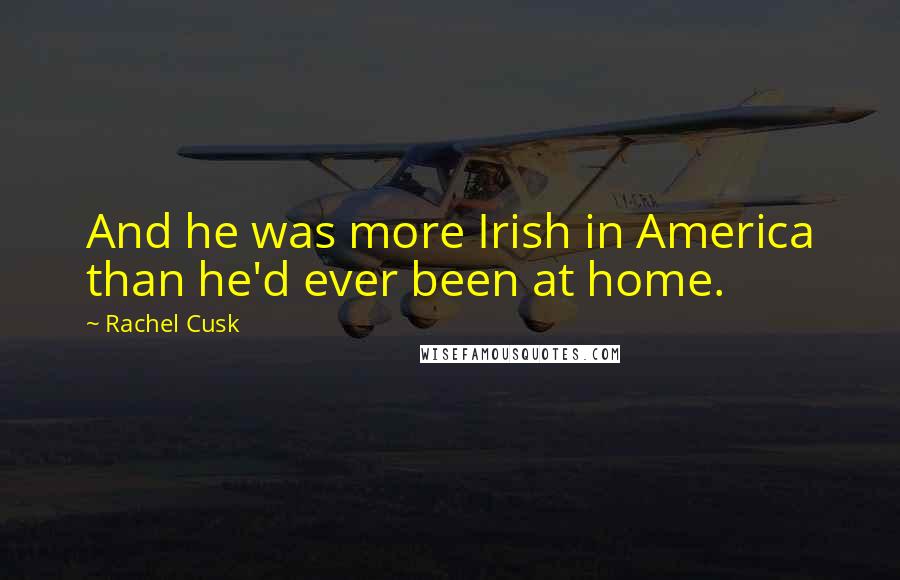 Rachel Cusk Quotes: And he was more Irish in America than he'd ever been at home.