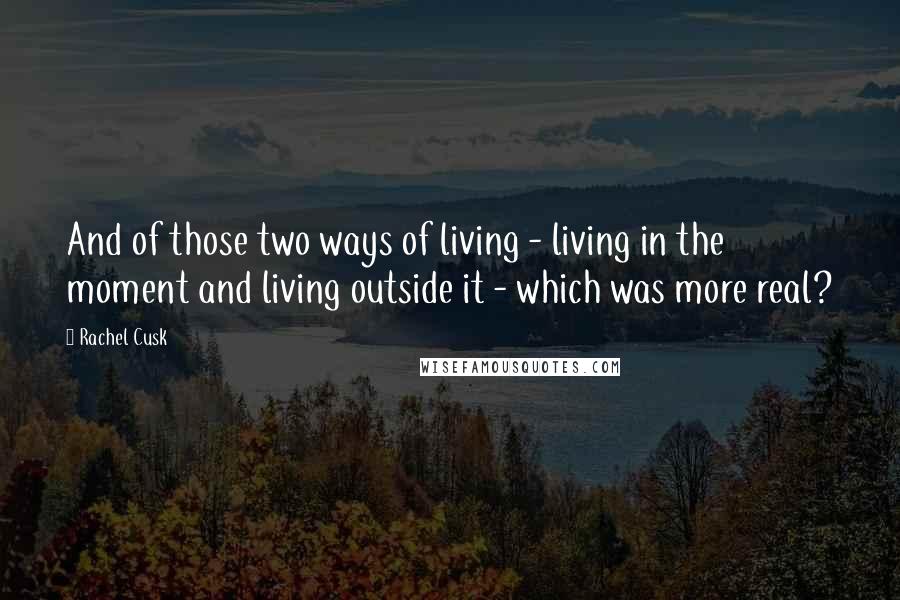 Rachel Cusk Quotes: And of those two ways of living - living in the moment and living outside it - which was more real?