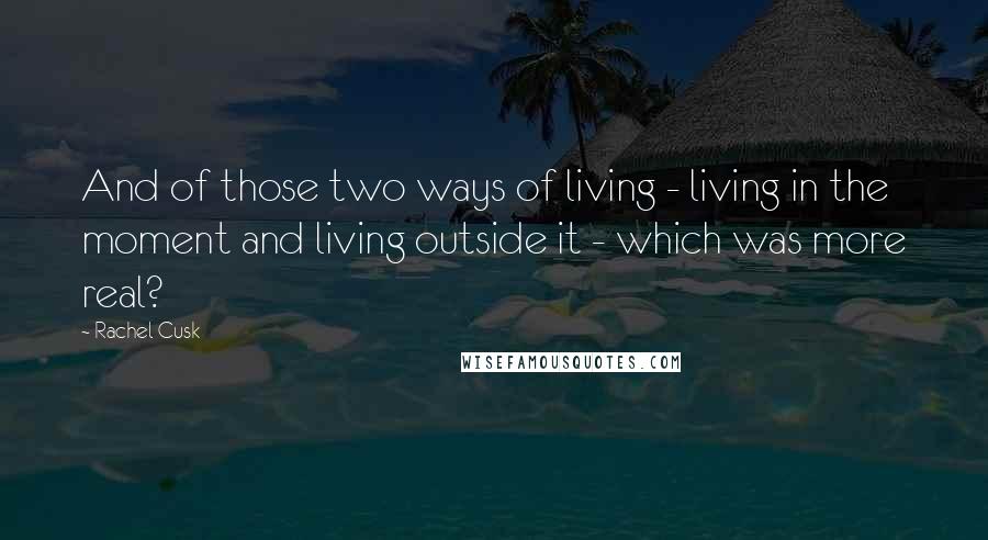 Rachel Cusk Quotes: And of those two ways of living - living in the moment and living outside it - which was more real?