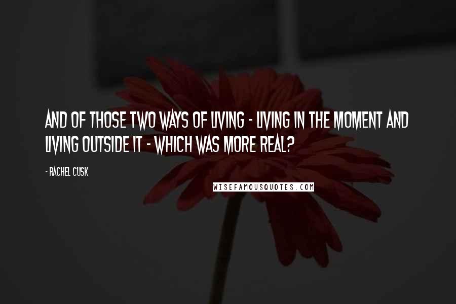 Rachel Cusk Quotes: And of those two ways of living - living in the moment and living outside it - which was more real?