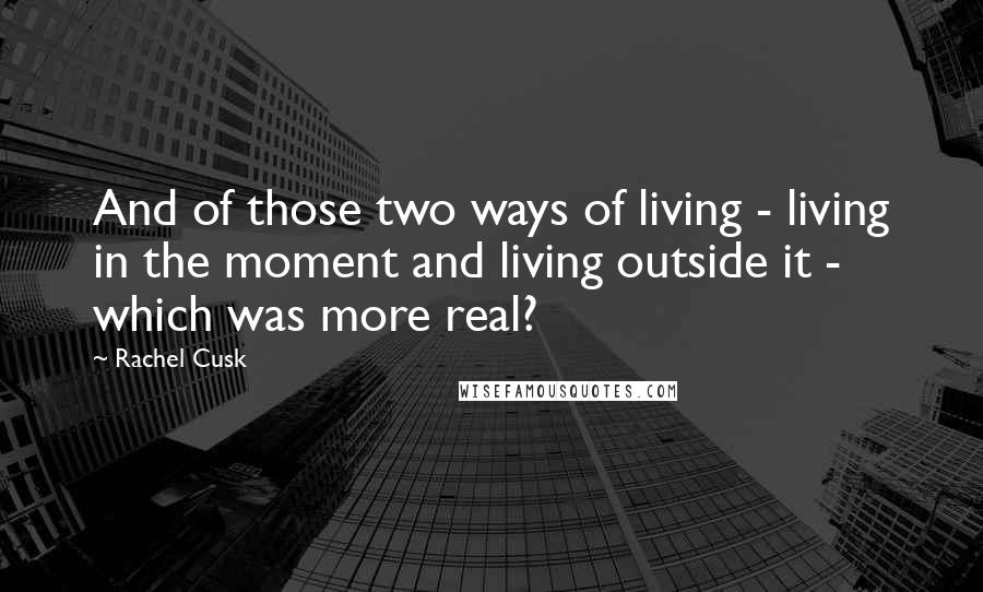 Rachel Cusk Quotes: And of those two ways of living - living in the moment and living outside it - which was more real?