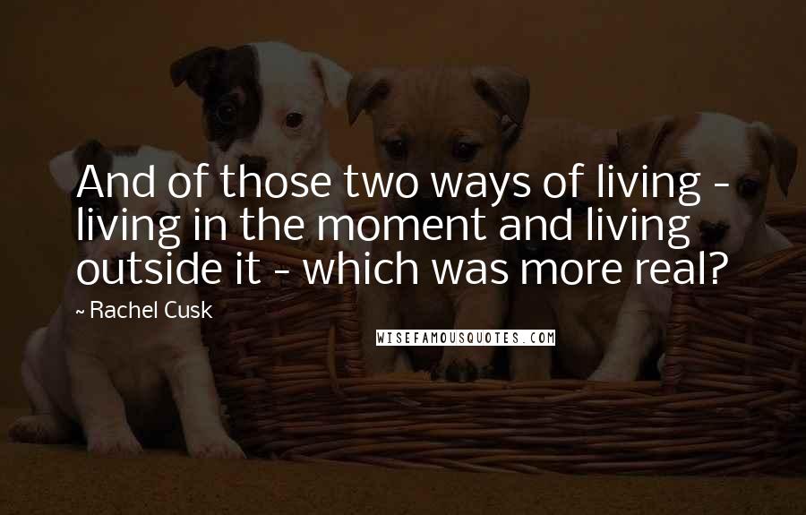 Rachel Cusk Quotes: And of those two ways of living - living in the moment and living outside it - which was more real?