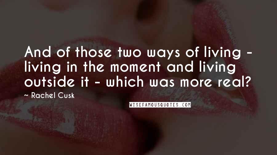 Rachel Cusk Quotes: And of those two ways of living - living in the moment and living outside it - which was more real?