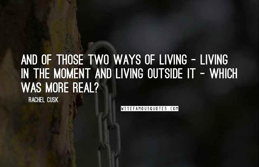 Rachel Cusk Quotes: And of those two ways of living - living in the moment and living outside it - which was more real?