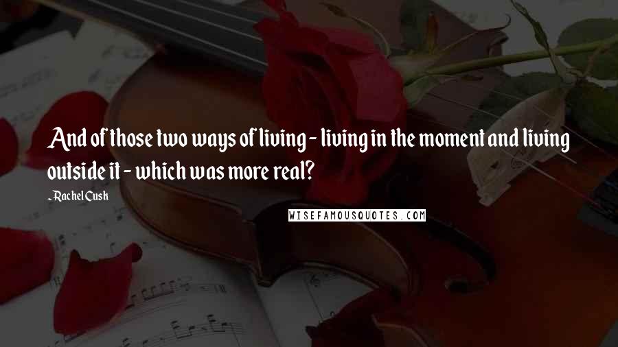 Rachel Cusk Quotes: And of those two ways of living - living in the moment and living outside it - which was more real?