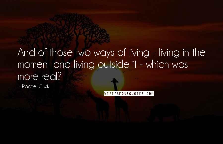 Rachel Cusk Quotes: And of those two ways of living - living in the moment and living outside it - which was more real?