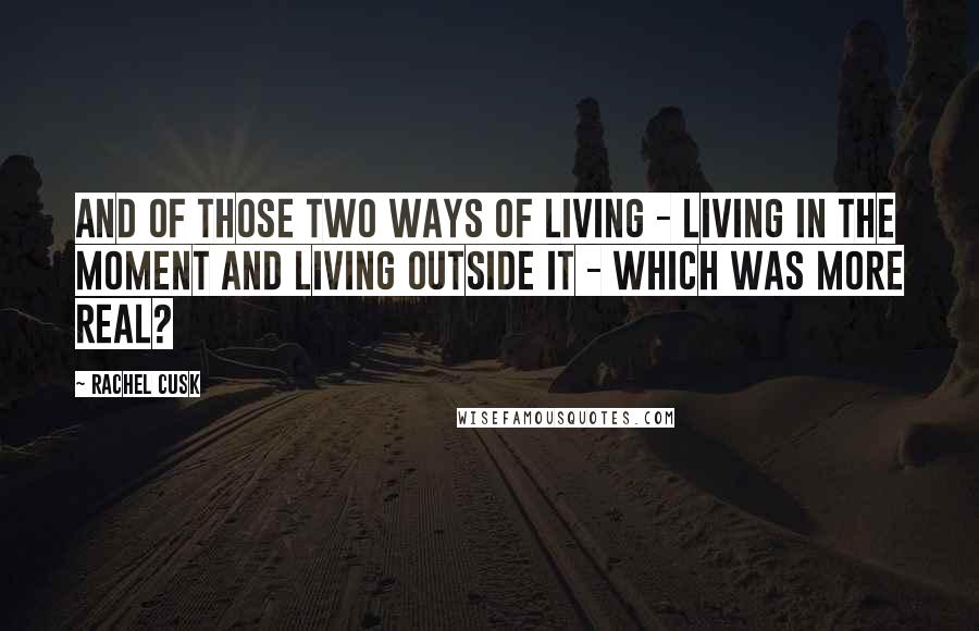 Rachel Cusk Quotes: And of those two ways of living - living in the moment and living outside it - which was more real?