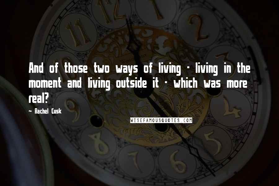 Rachel Cusk Quotes: And of those two ways of living - living in the moment and living outside it - which was more real?