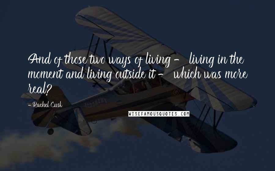 Rachel Cusk Quotes: And of those two ways of living - living in the moment and living outside it - which was more real?