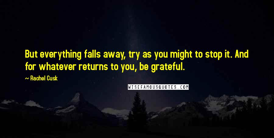 Rachel Cusk Quotes: But everything falls away, try as you might to stop it. And for whatever returns to you, be grateful.