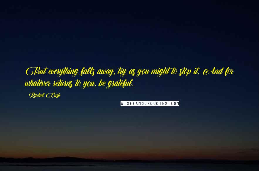 Rachel Cusk Quotes: But everything falls away, try as you might to stop it. And for whatever returns to you, be grateful.