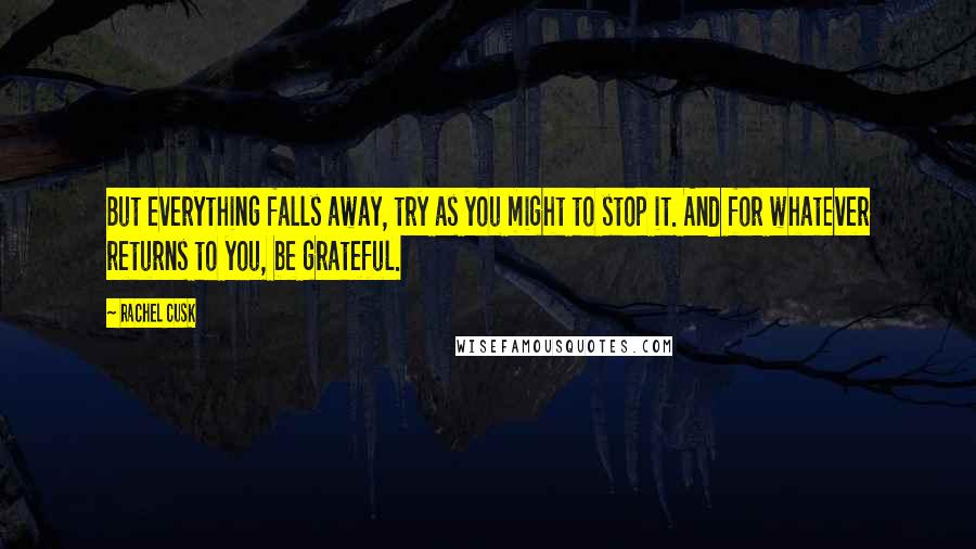 Rachel Cusk Quotes: But everything falls away, try as you might to stop it. And for whatever returns to you, be grateful.