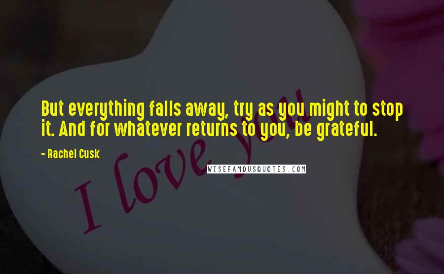 Rachel Cusk Quotes: But everything falls away, try as you might to stop it. And for whatever returns to you, be grateful.