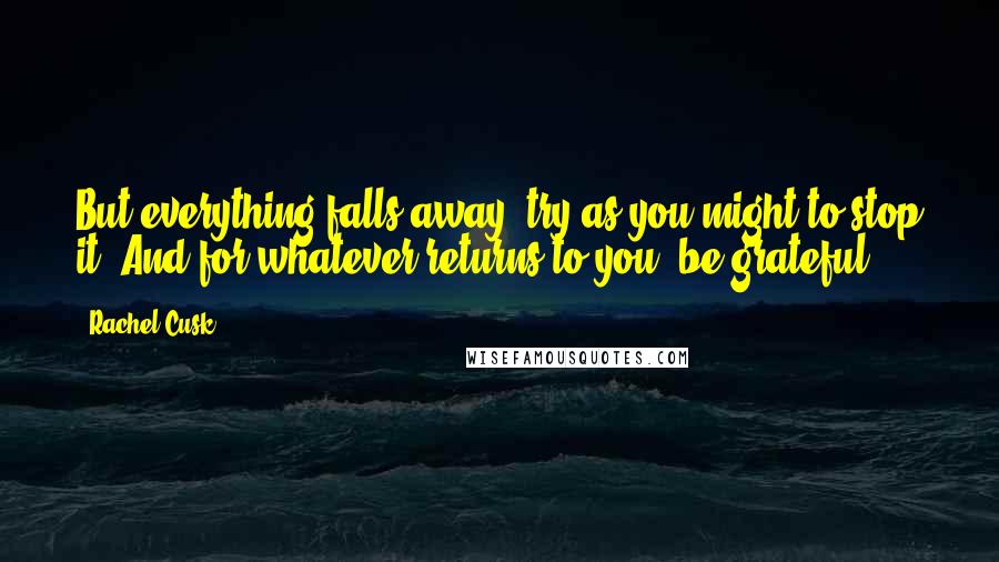 Rachel Cusk Quotes: But everything falls away, try as you might to stop it. And for whatever returns to you, be grateful.