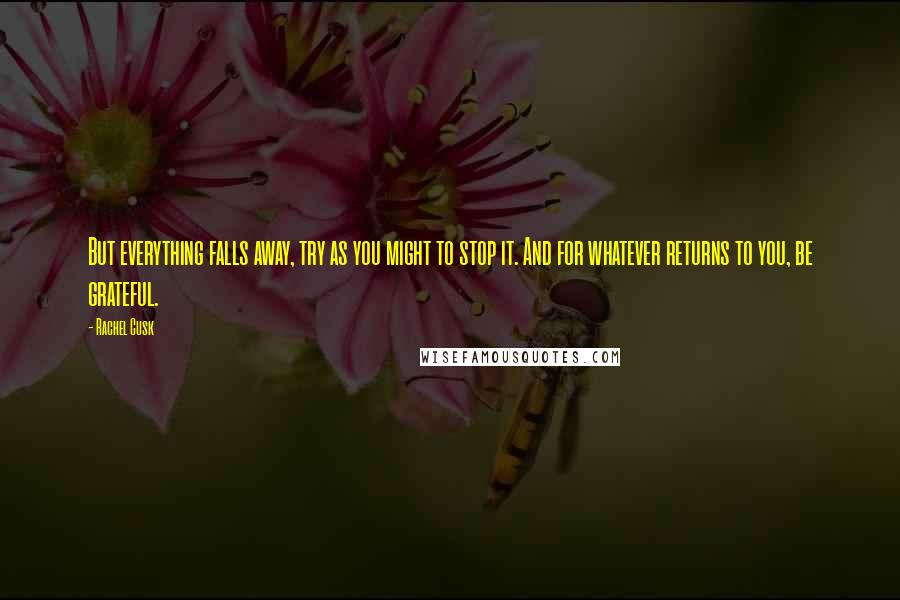 Rachel Cusk Quotes: But everything falls away, try as you might to stop it. And for whatever returns to you, be grateful.