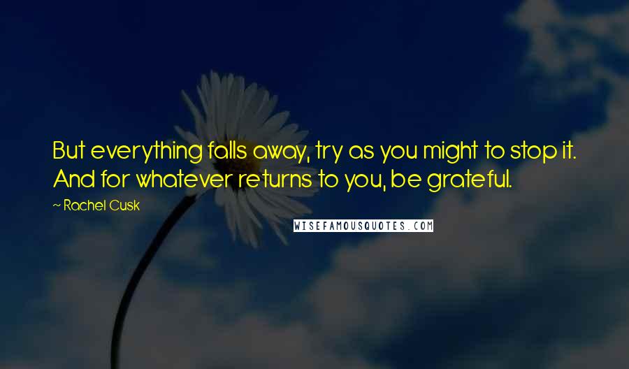 Rachel Cusk Quotes: But everything falls away, try as you might to stop it. And for whatever returns to you, be grateful.