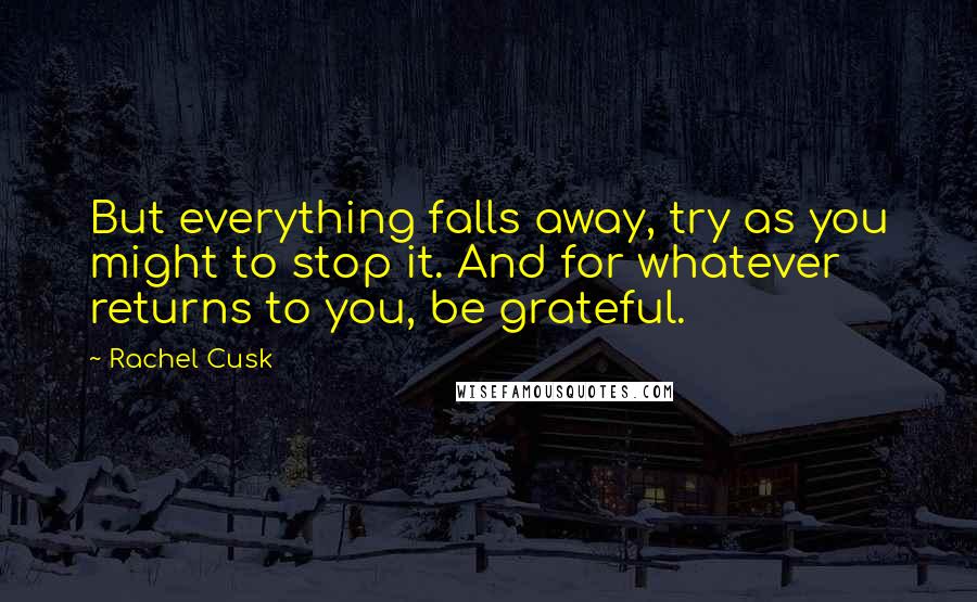 Rachel Cusk Quotes: But everything falls away, try as you might to stop it. And for whatever returns to you, be grateful.