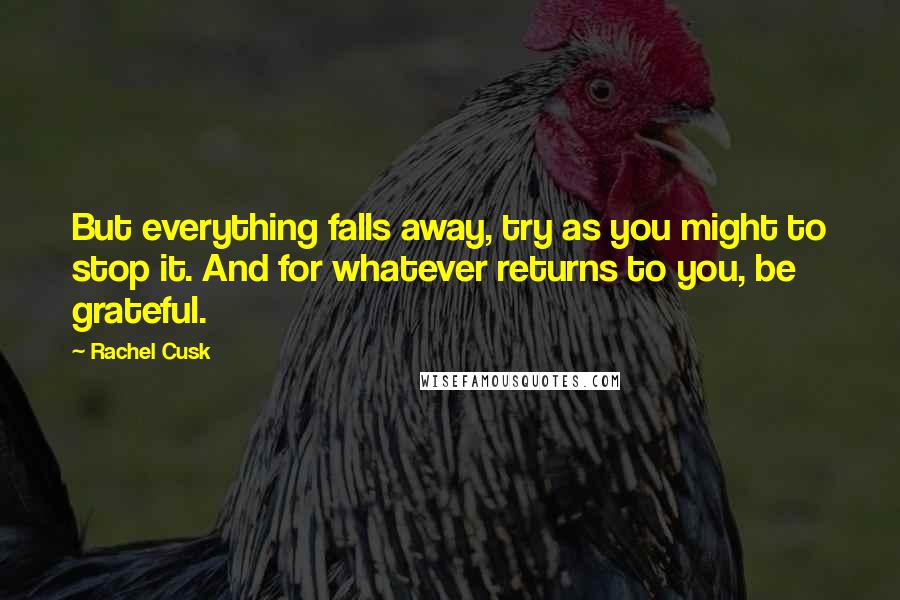 Rachel Cusk Quotes: But everything falls away, try as you might to stop it. And for whatever returns to you, be grateful.