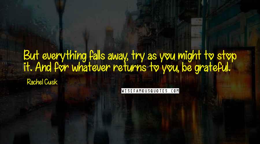 Rachel Cusk Quotes: But everything falls away, try as you might to stop it. And for whatever returns to you, be grateful.