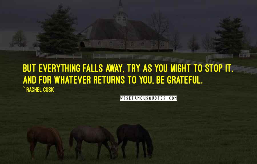 Rachel Cusk Quotes: But everything falls away, try as you might to stop it. And for whatever returns to you, be grateful.