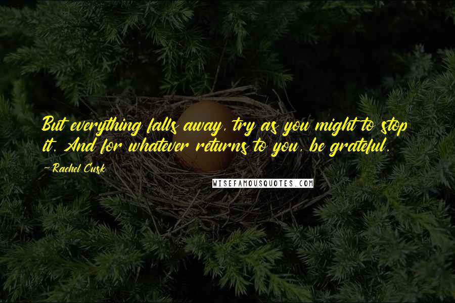 Rachel Cusk Quotes: But everything falls away, try as you might to stop it. And for whatever returns to you, be grateful.