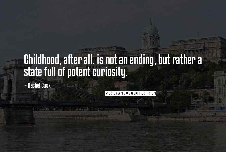 Rachel Cusk Quotes: Childhood, after all, is not an ending, but rather a state full of potent curiosity.