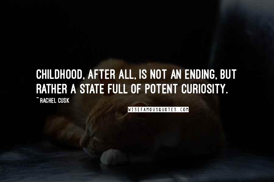 Rachel Cusk Quotes: Childhood, after all, is not an ending, but rather a state full of potent curiosity.