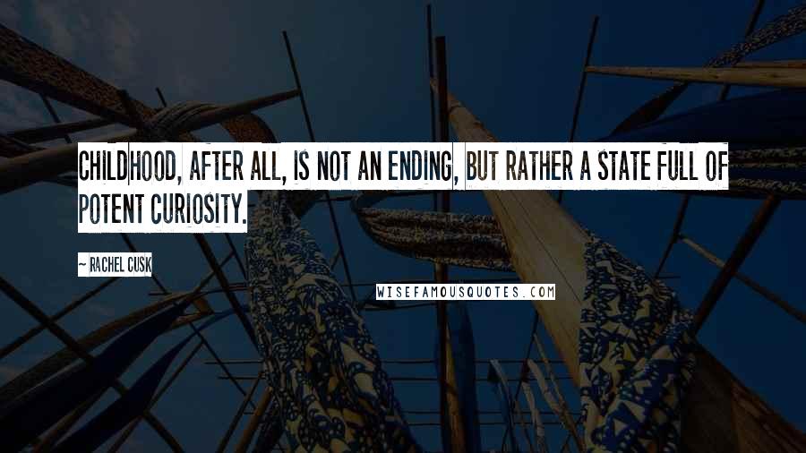 Rachel Cusk Quotes: Childhood, after all, is not an ending, but rather a state full of potent curiosity.