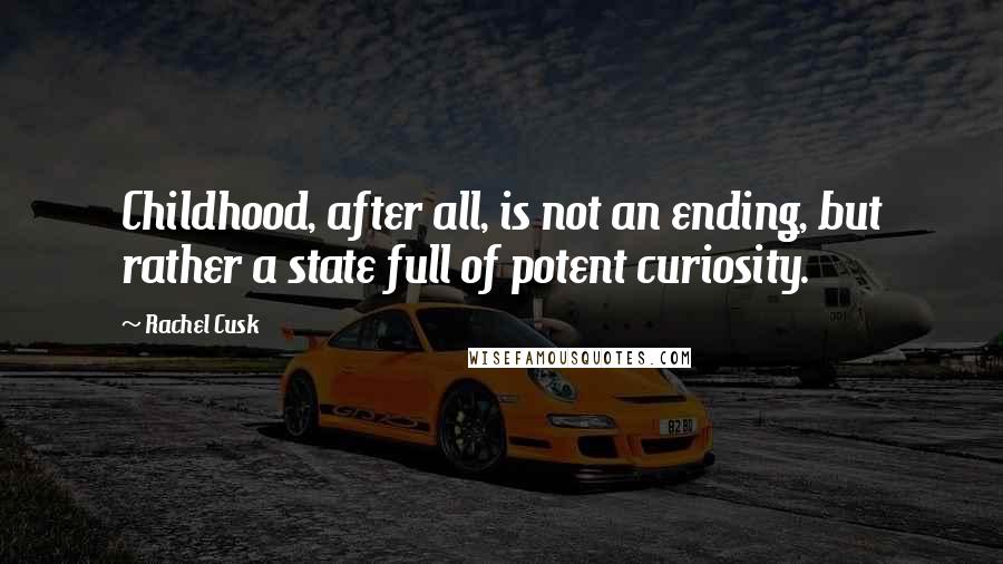 Rachel Cusk Quotes: Childhood, after all, is not an ending, but rather a state full of potent curiosity.