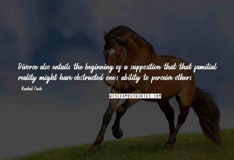 Rachel Cusk Quotes: Divorce also entails the beginning of a supposition that that familial reality might have obstructed one's ability to perceive others.