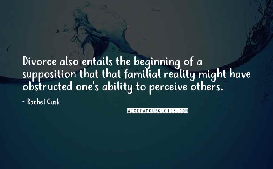 Rachel Cusk Quotes: Divorce also entails the beginning of a supposition that that familial reality might have obstructed one's ability to perceive others.