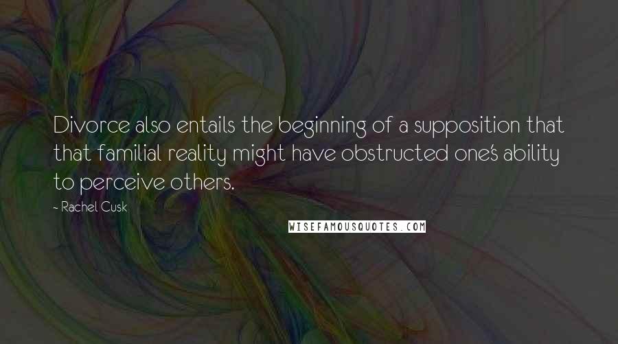 Rachel Cusk Quotes: Divorce also entails the beginning of a supposition that that familial reality might have obstructed one's ability to perceive others.