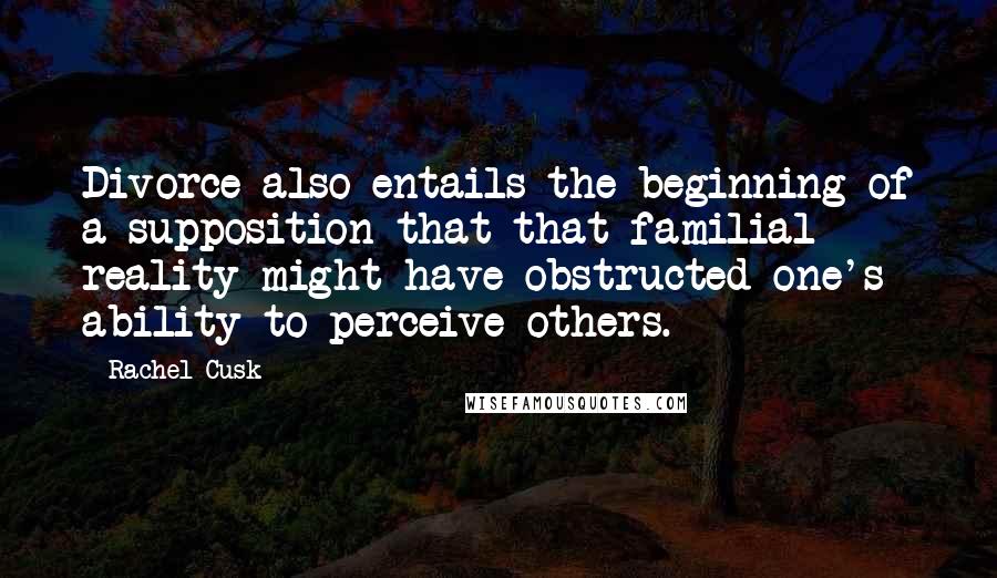 Rachel Cusk Quotes: Divorce also entails the beginning of a supposition that that familial reality might have obstructed one's ability to perceive others.